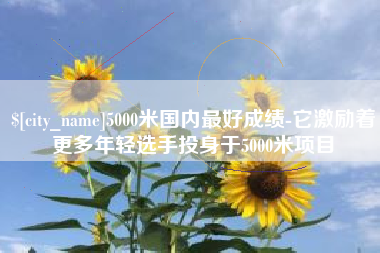 昭通5000米国内最好成绩-它激励着更多年轻选手投身于5000米项目