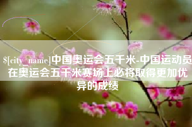 昭通中国奥运会五千米-中国运动员在奥运会五千米赛场上必将取得更加优异的成绩