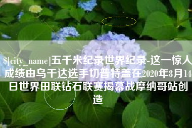 昭通五千米纪录世界纪录-这一惊人成绩由乌干达选手切普特盖在2020年8月14日世界田联钻石联赛揭幕战摩纳哥站创造