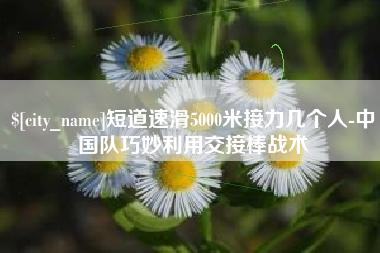 昭通短道速滑5000米接力几个人-中国队巧妙利用交接棒战术