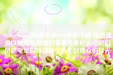 昭通短道速滑5000米多少圈-短道速滑以其紧张刺激的赛事节奏和运动员们风驰电掣的身姿吸引着无数观众的目光
