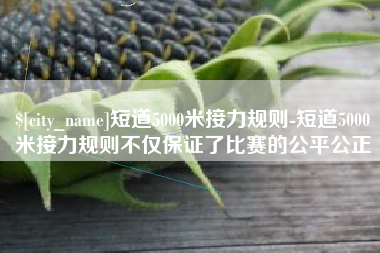 昭通短道5000米接力规则-短道5000米接力规则不仅保证了比赛的公平公正