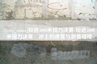 昭通短道5000米接力决赛-短道5000米接力决赛：冰上的速度与激情碰撞