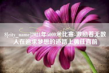 昭通2021年5000米比赛-激励着无数人在追求梦想的道路上勇往直前