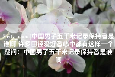 昭通中国男子五千米记录保持者是谁啊-许多田径爱好者心中都有这样一个疑问：中国男子五千米记录保持者是谁啊