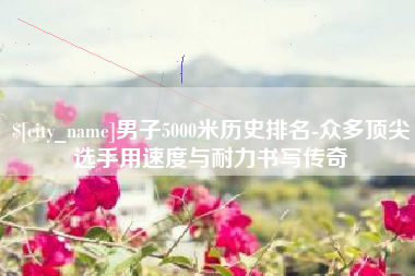 昭通男子5000米历史排名-众多顶尖选手用速度与耐力书写传奇